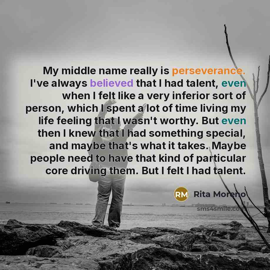 “My middle name really is perseverance. I've always believed that I had talent, even when I felt like a very inferior sort of person, which I spent a lot of time living my life feeling that I wasn't worthy. But even then I knew that I had something special, and maybe that's what it takes. Maybe…” quote by Rita Moreno