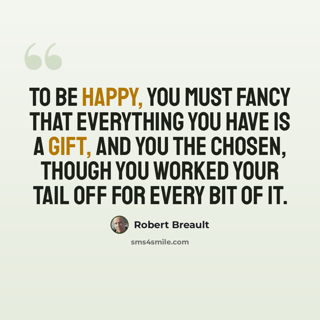 “To be happy, you must fancy that everything you have is a gift, and you the chosen, though you worked your tail off for every bit of it.” quote by Robert Breault