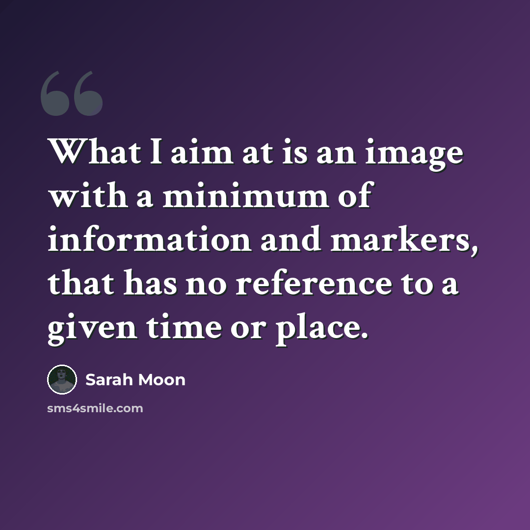 “What I aim at is an image with a minimum of information and markers, that has no reference to a given time or place.” quote by Sarah Moon
