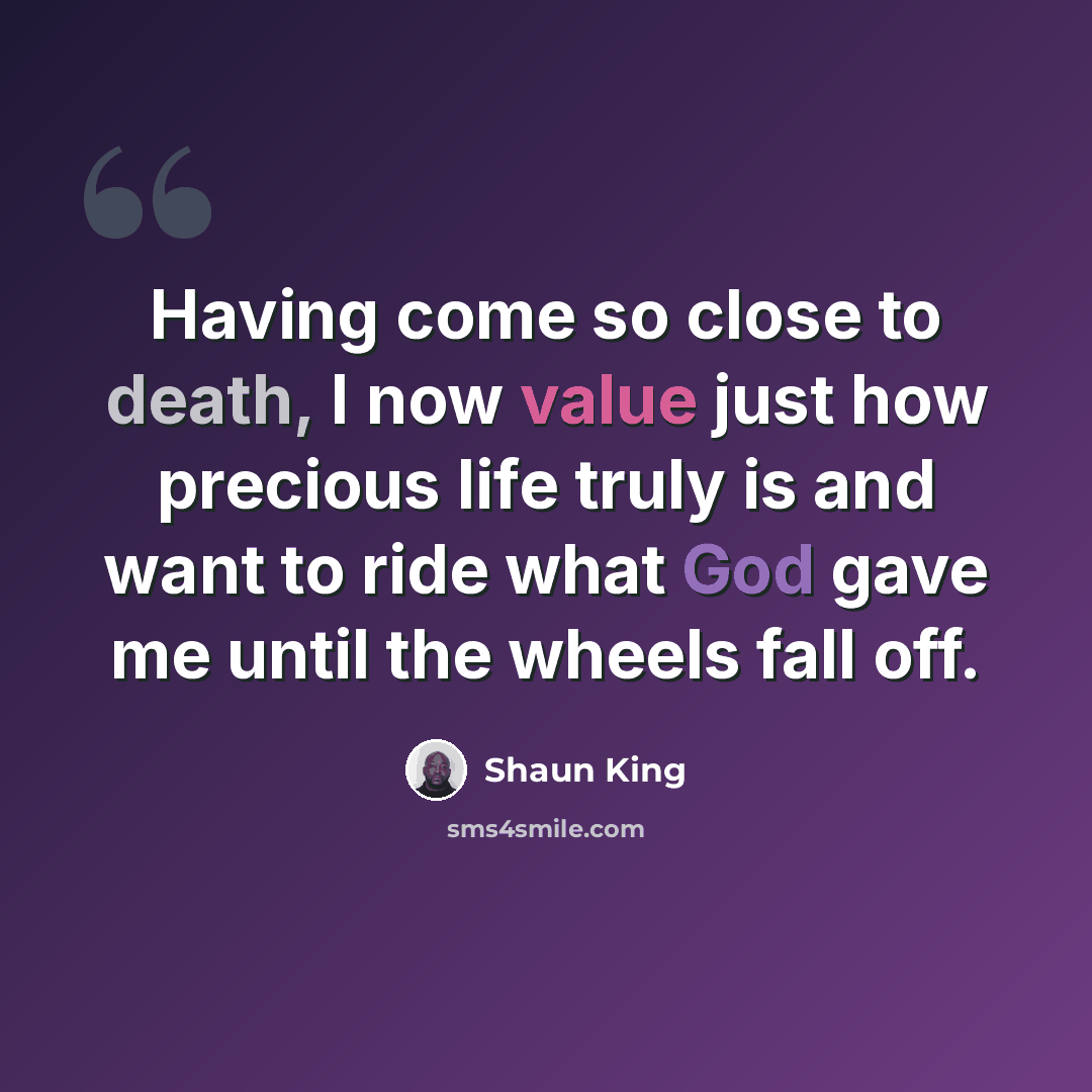 “Having come so close to death, I now value just how precious life truly is and want to ride what God gave me until the wheels fall off.” quote by Shaun King