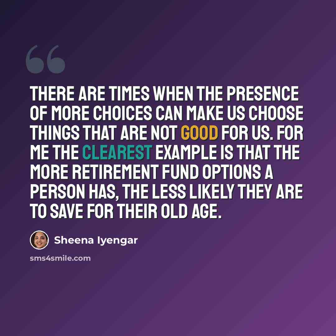 “There are times when the presence of more choices can make us choose things that are not good for us. For me the clearest example is that the more retirement fund options a person has, the less likely they are to save for their old age.” quote by Sheena Iyengar