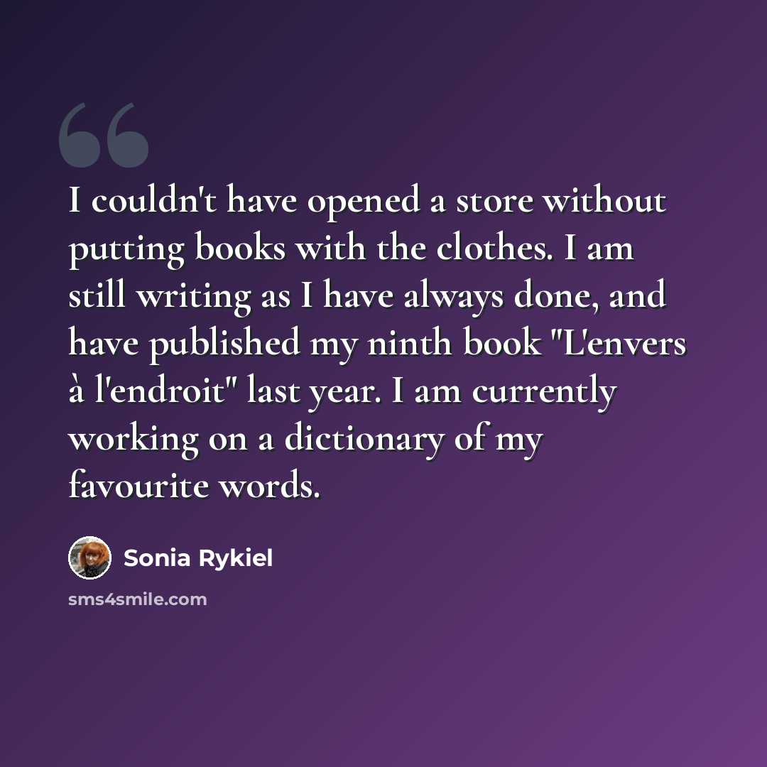 “I couldn't have opened a store without putting books with the clothes. I am still writing as I have always done, and have published my ninth book "L'envers à l'endroit" last year. I am currently working on a dictionary of my favourite words.” quote by Sonia Rykiel