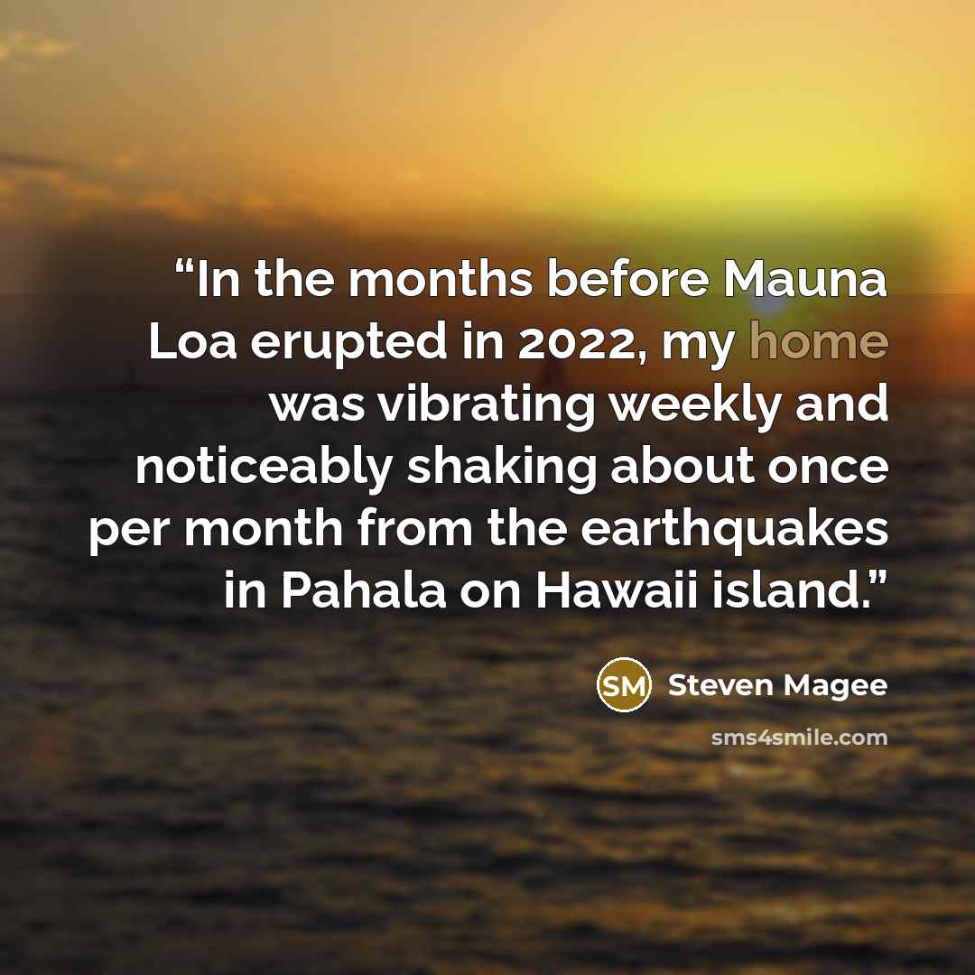 “In the months before Mauna Loa erupted in 2022, my home was vibrating weekly and noticeably shaking about once per month from the earthquakes in Pahala on Hawaii island.” quote by Steven Magee