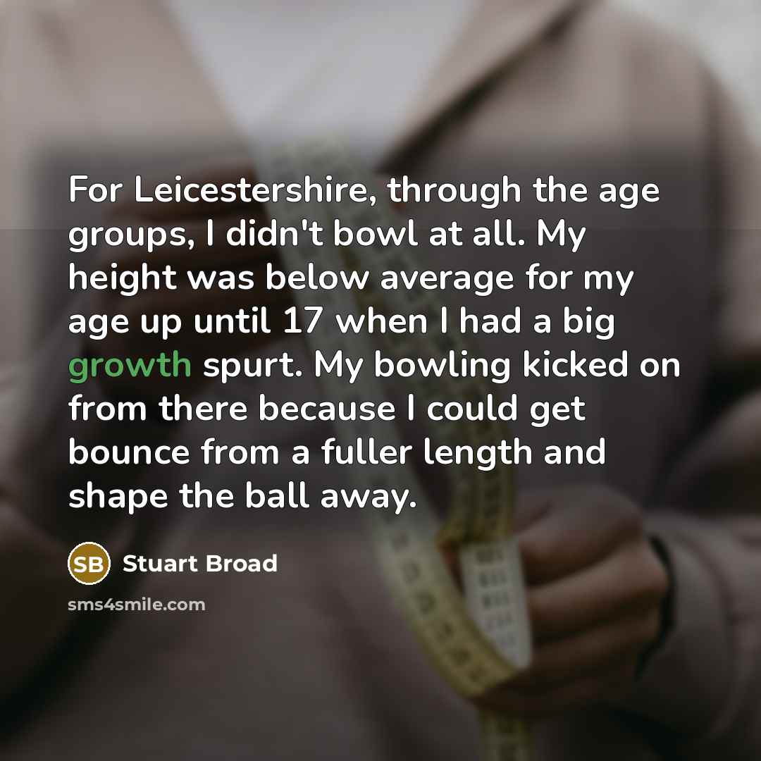 “For Leicestershire, through the age groups, I didn't bowl at all. My height was below average for my age up until 17 when I had a big growth spurt. My bowling kicked on from there because I could get bounce from a fuller length and shape the ball away.” quote by Stuart Broad