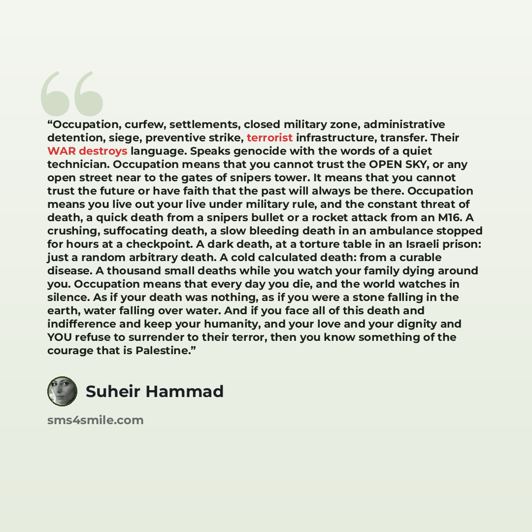 “Occupation, curfew, settlements, closed military zone, administrative detention, siege, preventive strike, terrorist infrastructure, transfer. Their WAR destroys language. Speaks genocide with the words of a quiet technician. Occupation means that you cannot trust the OPEN SKY, or any open street…” quote by Suheir Hammad