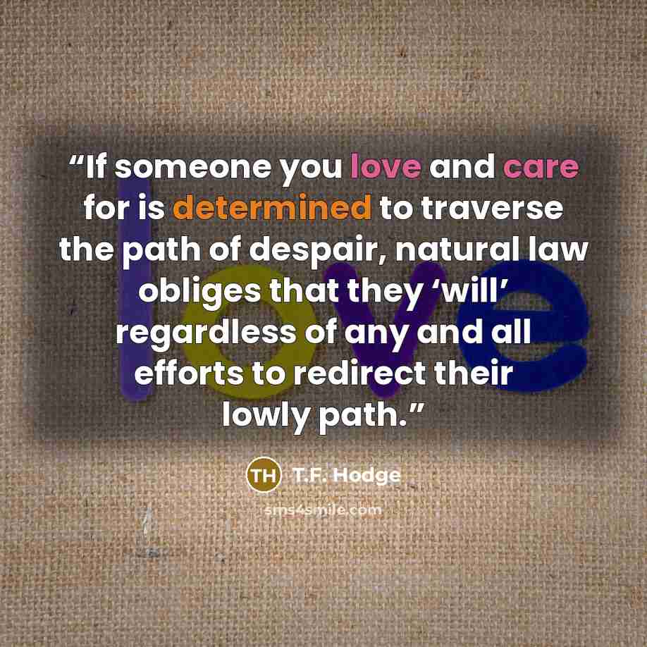 “If someone you love and care for is determined to traverse the path of despair, natural law obliges that they ‘will’ regardless of any and all efforts to redirect their lowly path.” quote by T.F. Hodge