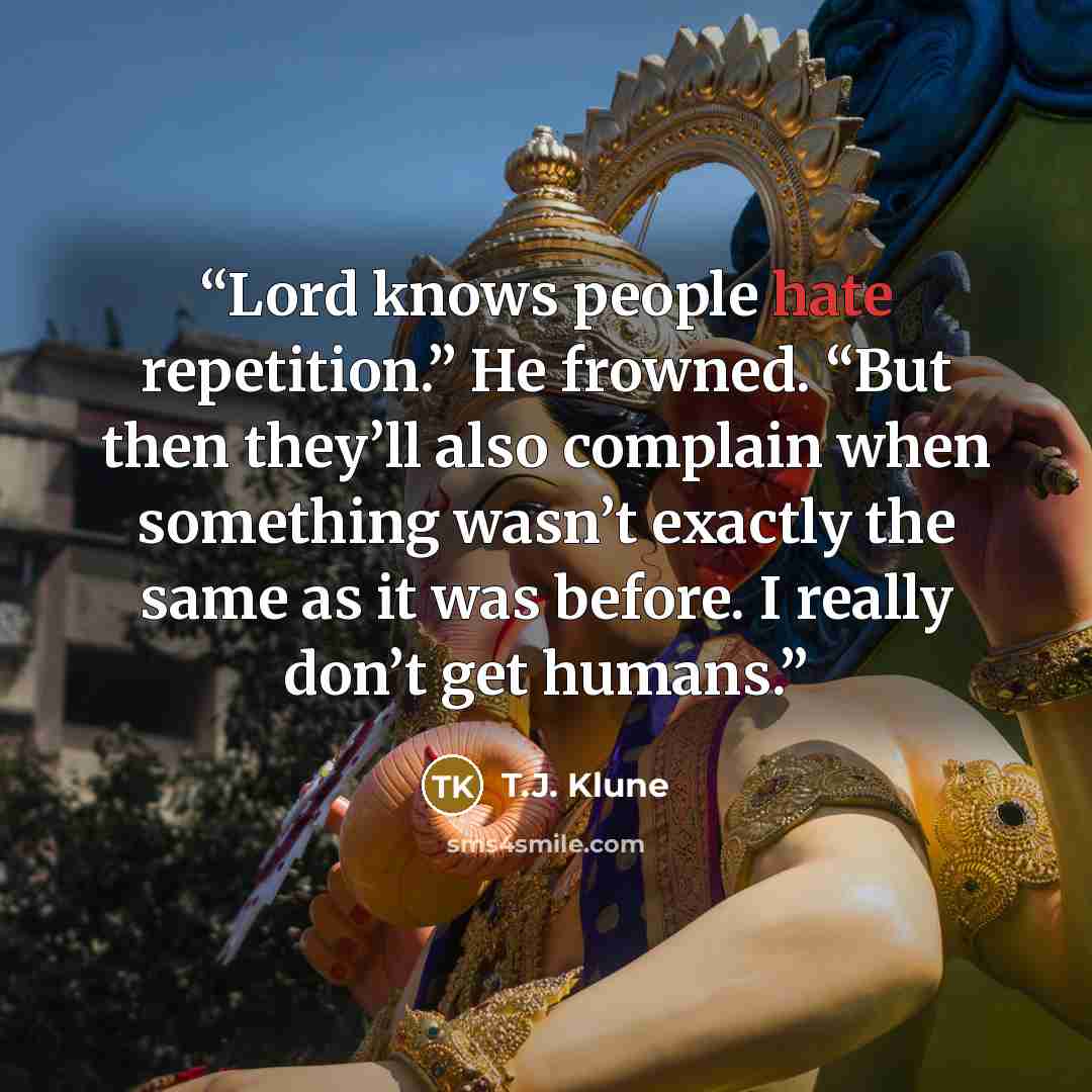 “Lord knows people hate repetition.” He frowned. “But then they’ll also complain when something wasn’t exactly the same as it was before. I really don’t get humans.” quote by T.J. Klune