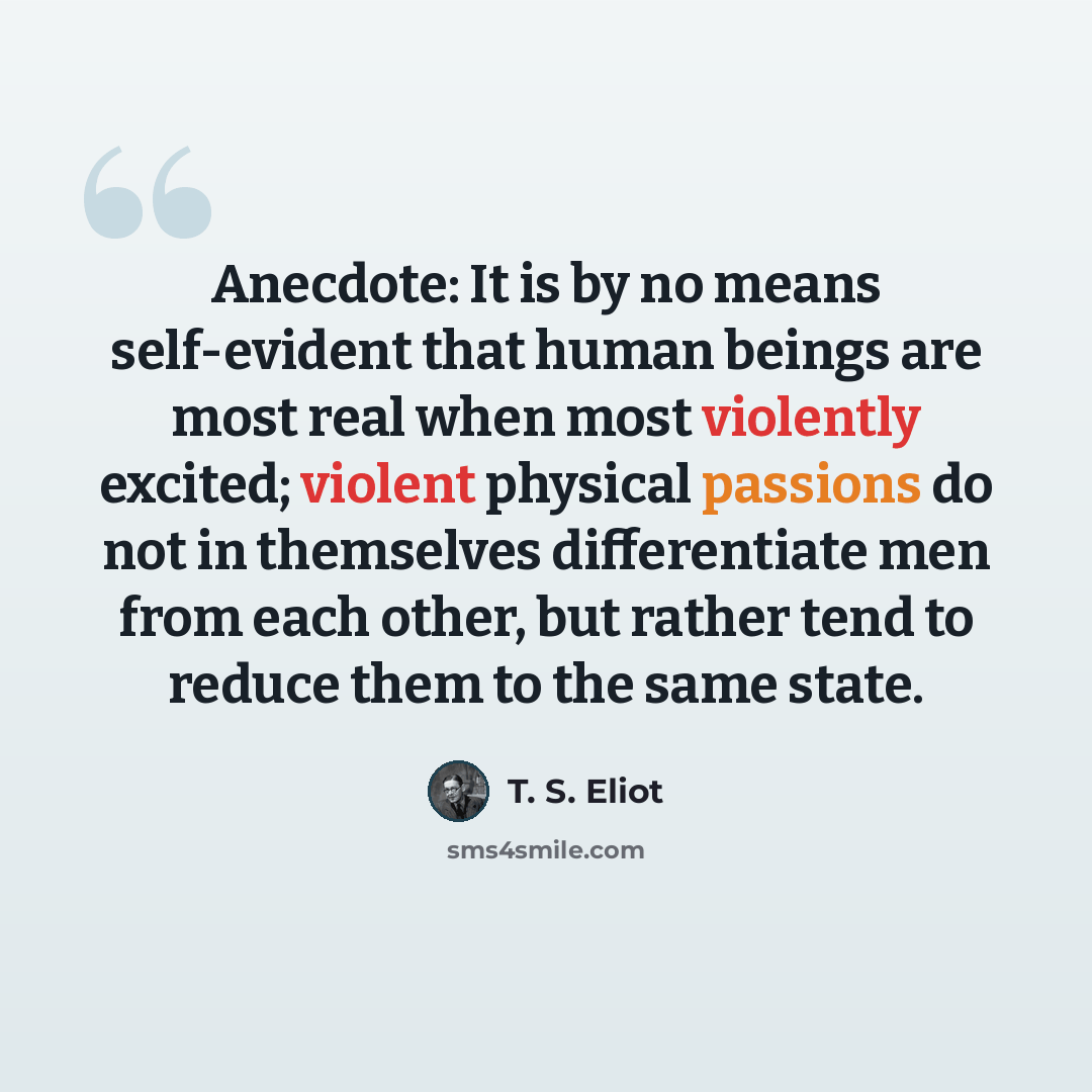 “Anecdote: It is by no means self-evident that human beings are most real when most violently excited; violent physical passions do not in themselves differentiate men from each other, but rather tend to reduce them to the same state.” quote by T. S. Eliot