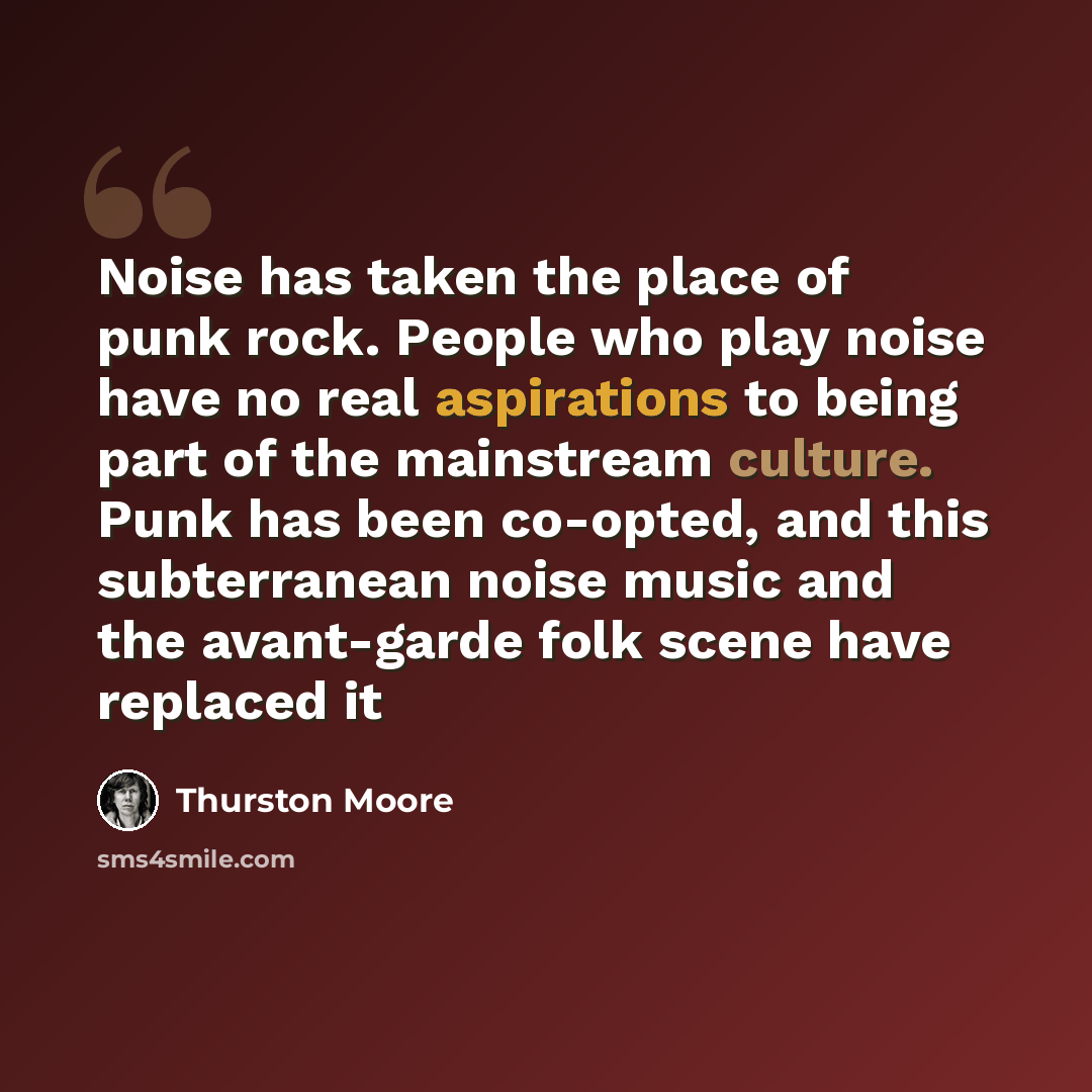 “Noise has taken the place of punk rock. People who play noise have no real aspirations to being part of the mainstream culture. Punk has been co-opted, and this subterranean noise music and the avant-garde folk scene have replaced it” quote by Thurston Moore