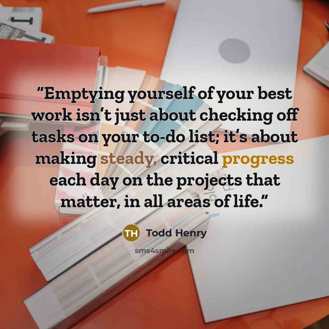 “Emptying yourself of your best work isn’t just about checking off tasks on your to-do list; it’s about making steady, critical progress each day on the projects that matter, in all areas of life.” quote by Todd Henry