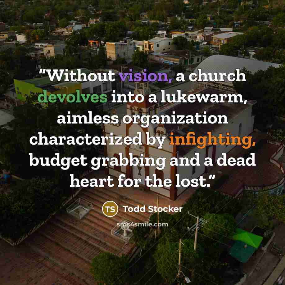 “Without vision, a church devolves into a lukewarm, aimless organization characterized by infighting, budget grabbing and a dead heart for the lost.” quote by Todd Stocker