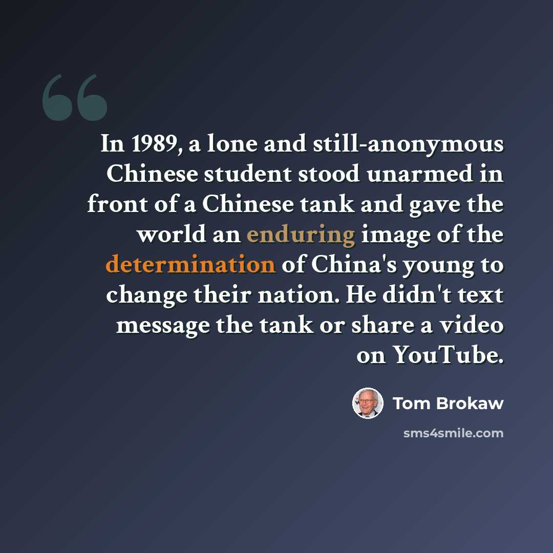 “In 1989, a lone and still-anonymous Chinese student stood unarmed in front of a Chinese tank and gave the world an enduring image of the determination of China's young to change their nation. He didn't text message the tank or share a video on YouTube.” quote by Tom Brokaw
