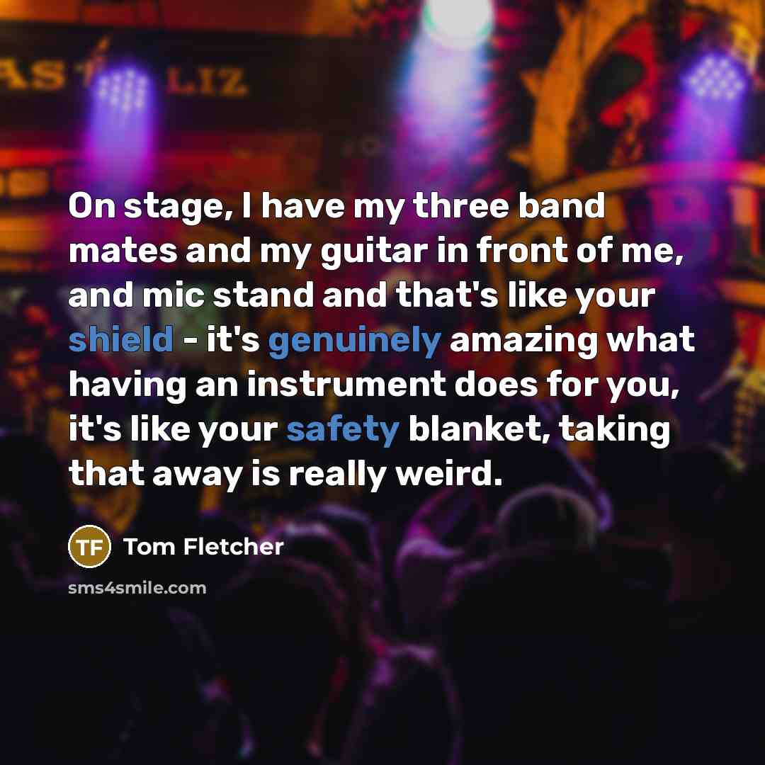 “On stage, I have my three band mates and my guitar in front of me, and mic stand and that's like your shield - it's genuinely amazing what having an instrument does for you, it's like your safety blanket, taking that away is really weird.” quote by Tom Fletcher