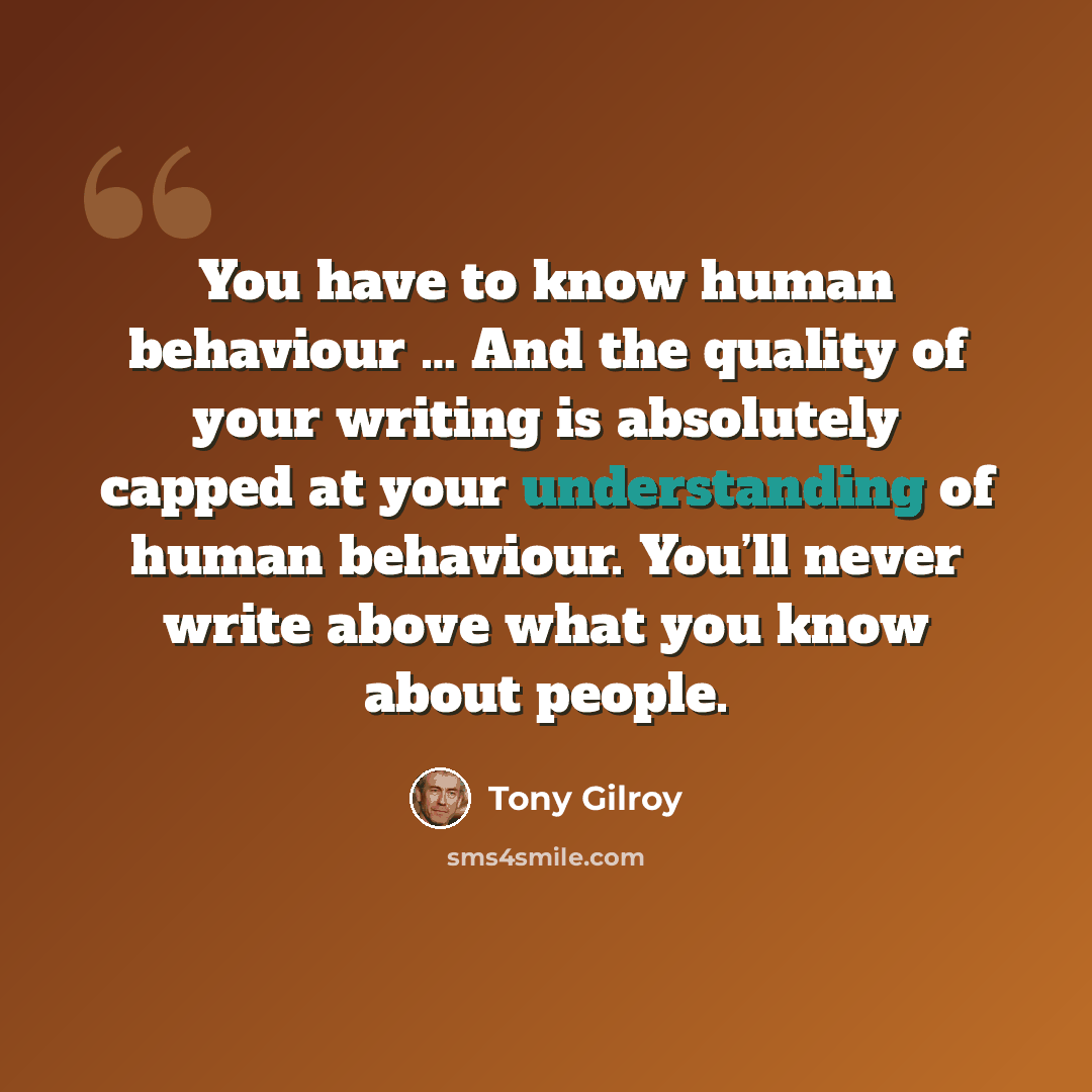 “You have to know human behaviour … And the quality of your writing is absolutely capped at your understanding of human behaviour. You’ll never write above what you know about people.” quote by Tony Gilroy