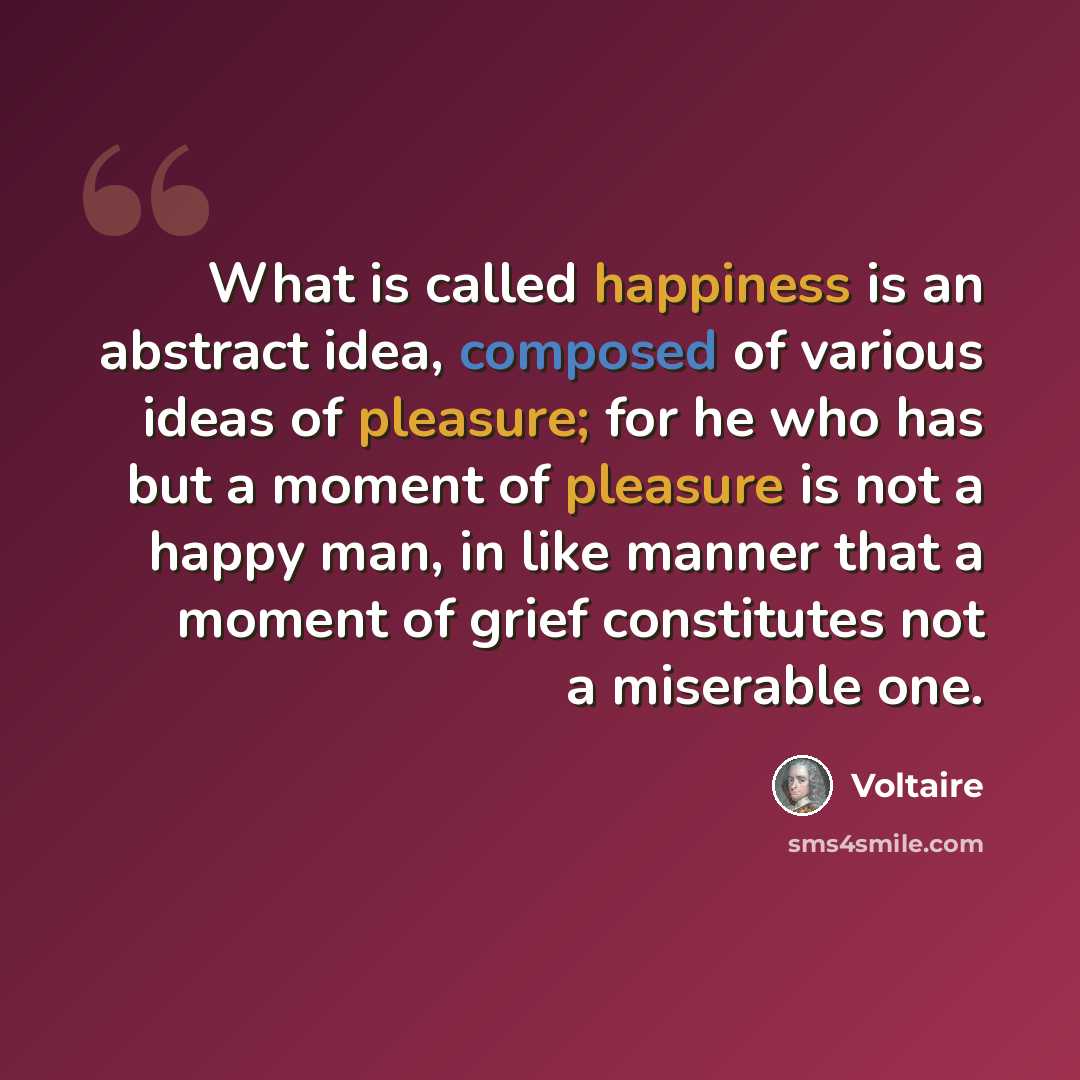 “What is called happiness is an abstract idea, composed of various ideas of pleasure; for he who has but a moment of pleasure is not a happy man, in like manner that a moment of grief constitutes not a miserable one.” quote by Voltaire