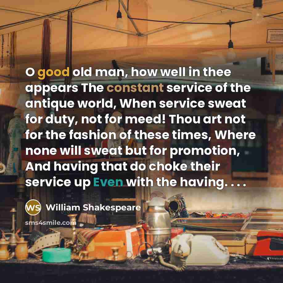 “O good old man, how well in thee appears The constant service of the antique world, When service sweat for duty, not for meed! Thou art not for the fashion of these times, Where none will sweat but for promotion, And having that do choke their service up Even with the having. . . .” quote by William Shakespeare