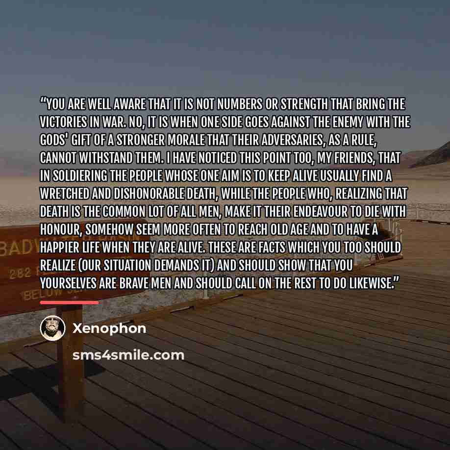 “You are well aware that it is not numbers or strength that bring the victories in war. No, it is when one side goes against the enemy with the gods' gift of a stronger morale that their adversaries, as a rule, cannot withstand them. I have noticed this point too, my friends, that in soldiering the…” quote by Xenophon