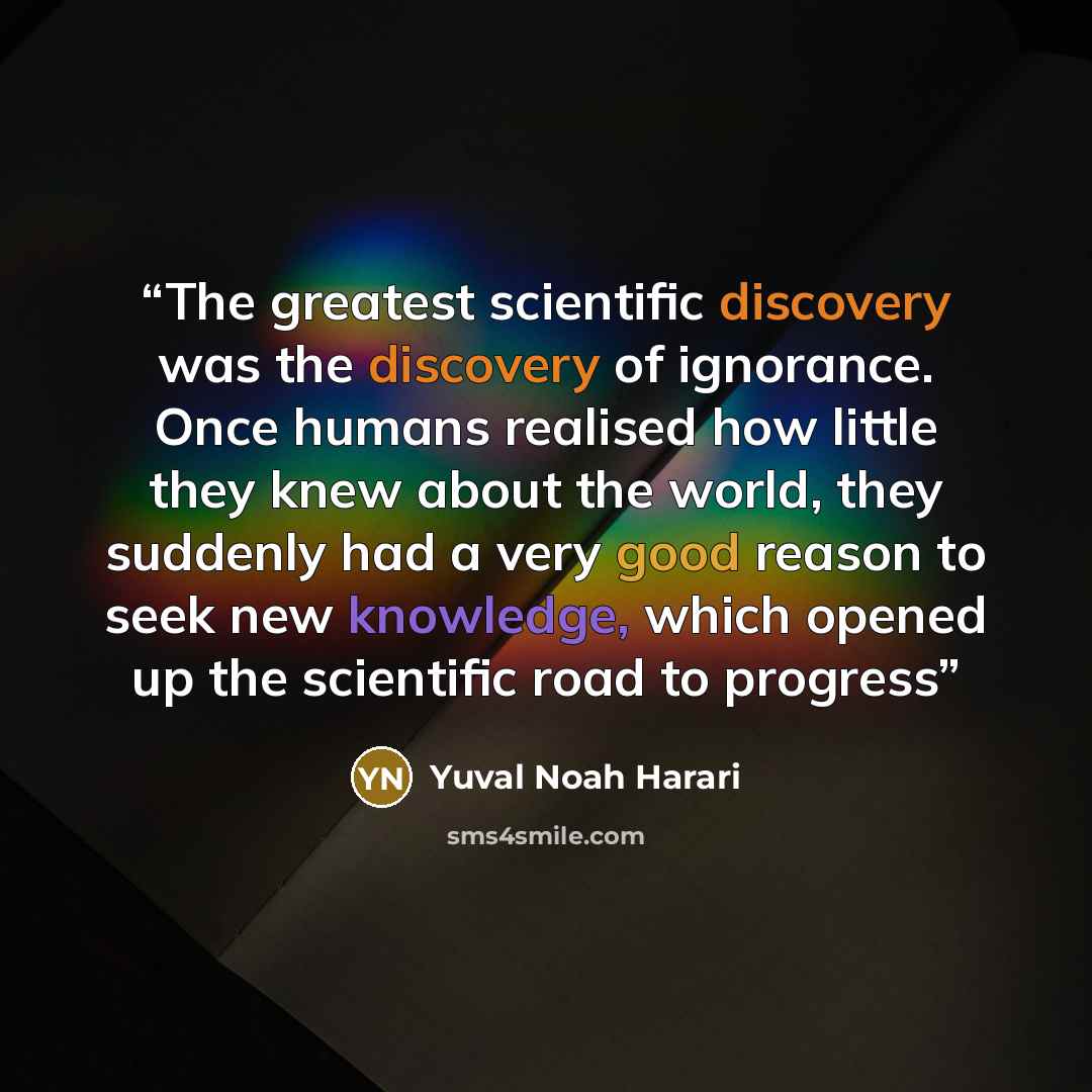 “The greatest scientific discovery was the discovery of ignorance. Once humans realised how little they knew about the world, they suddenly had a very good reason to seek new knowledge, which opened up the scientific road to progress” quote by Yuval Noah Harari
