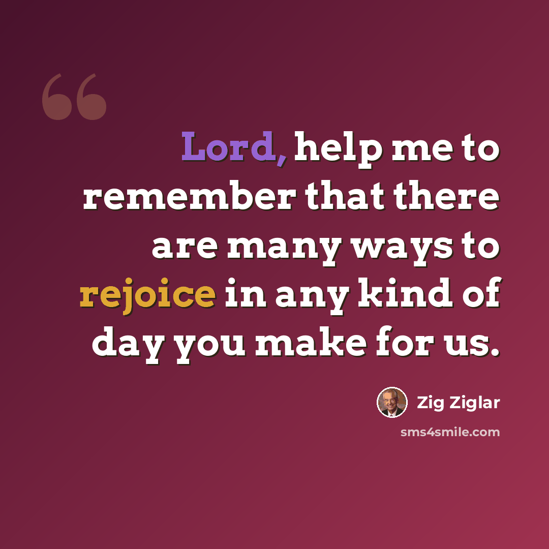 “Lord, help me to remember that there are many ways to rejoice in any kind of day you make for us.” quote by Zig Ziglar