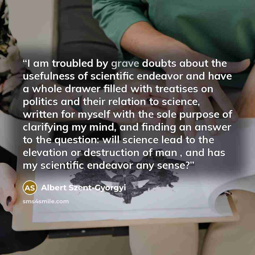 “I am troubled by grave doubts about the usefulness of scientific endeavor and have a whole drawer filled with treatises on politics and their relation to science, written for myself with the sole purpose of clarifying my mind, and finding an answer to the question: will science lead to the…” quote by Albert Szent-Györgyi