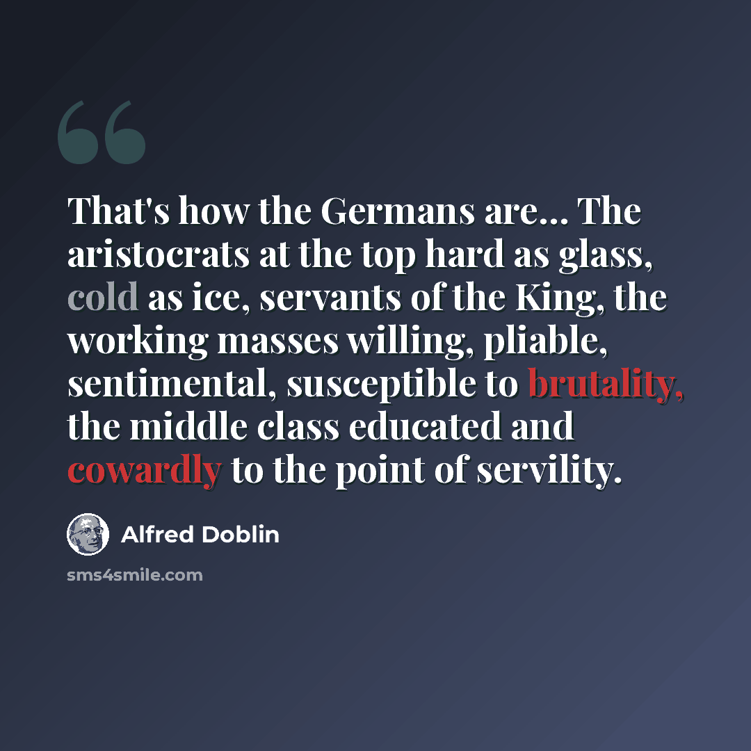 “That's how the Germans are… The aristocrats at the top hard as glass, cold as ice, servants of the King, the working masses willing, pliable, sentimental, susceptible to brutality, the middle class educated and cowardly to the point of servility.” quote by Alfred Doblin