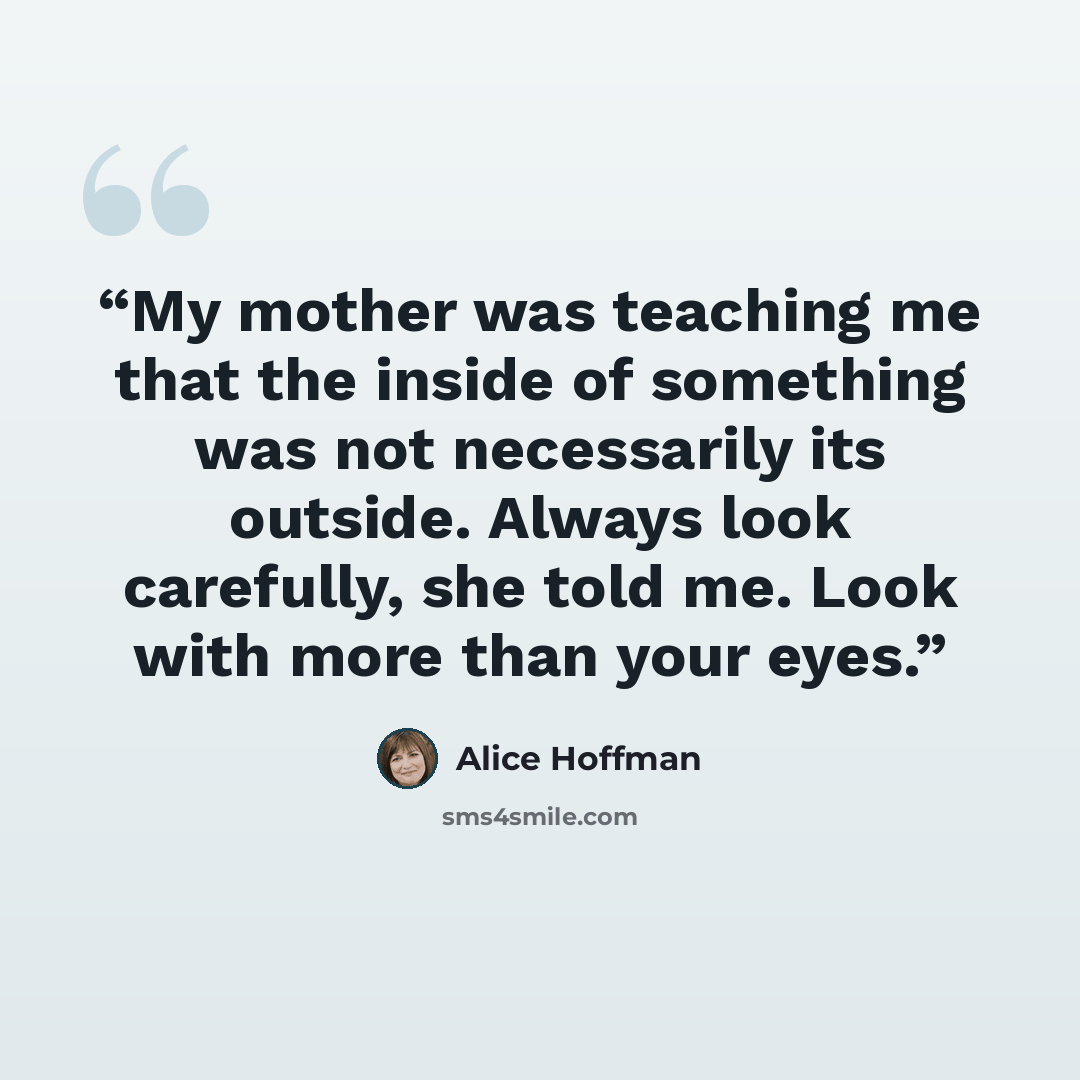 “My mother was teaching me that the inside of something was not necessarily its outside. Always look carefully, she told me. Look with more than your eyes.” quote by Alice Hoffman