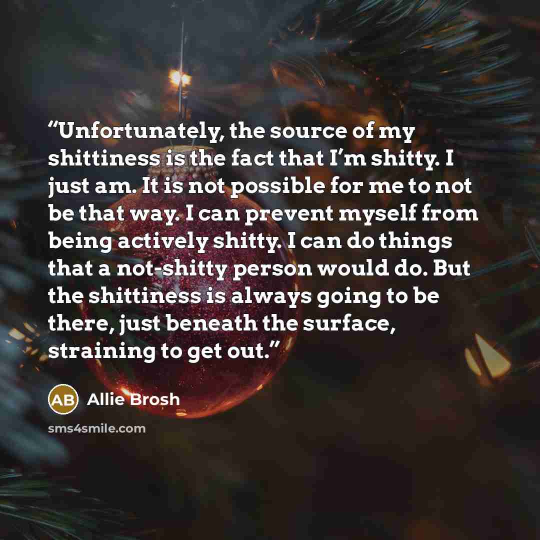 “Unfortunately, the source of my shittiness is the fact that I’m shitty. I just am. It is not possible for me to not be that way. I can prevent myself from being actively shitty. I can do things that a not-shitty person would do. But the shittiness is always going to be there, just beneath the…” quote by Allie Brosh