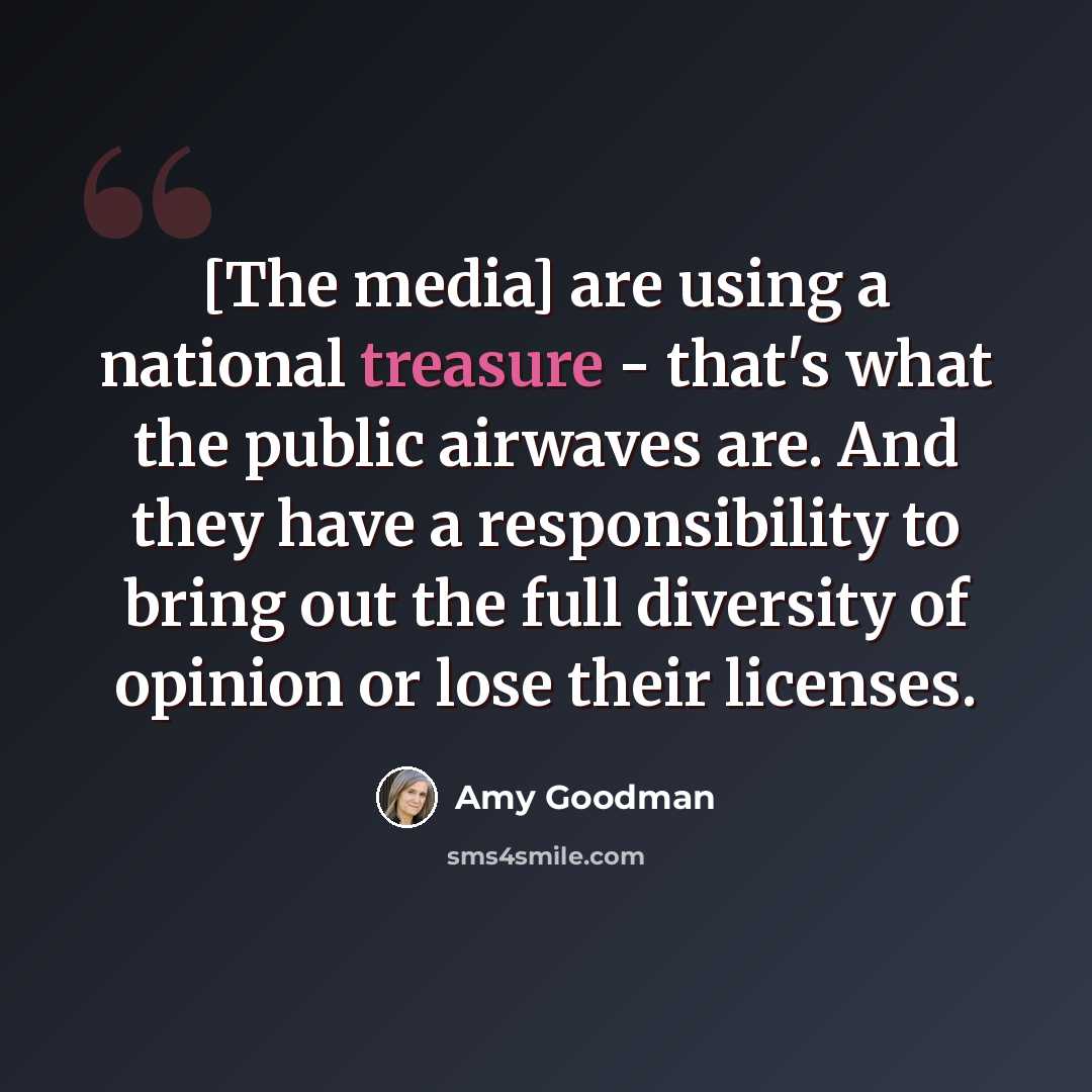“[The media] are using a national treasure - that's what the public airwaves are. And they have a responsibility to bring out the full diversity of opinion or lose their licenses.” quote by Amy Goodman