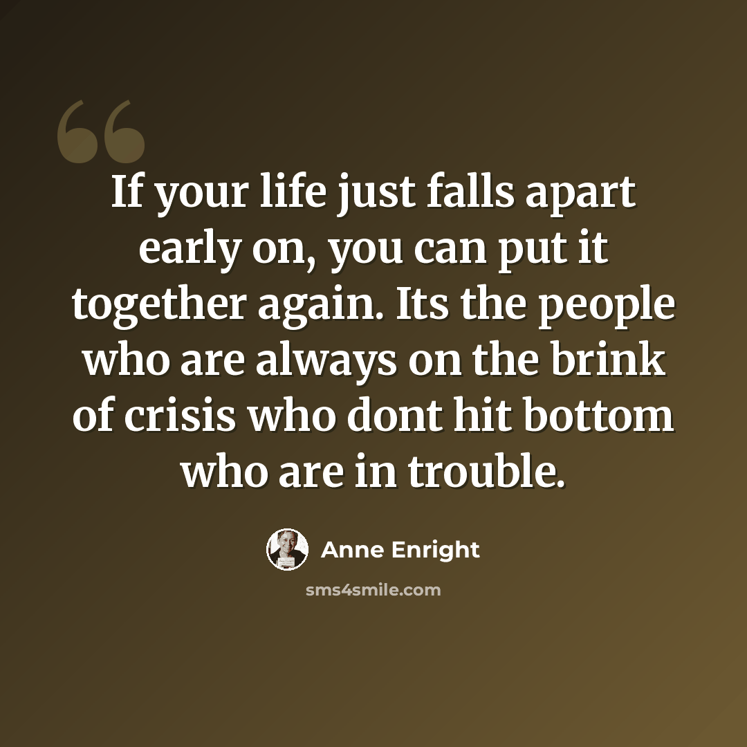 “If your life just falls apart early on, you can put it together again. Its the people who are always on the brink of crisis who dont hit bottom who are in trouble.” quote by Anne Enright