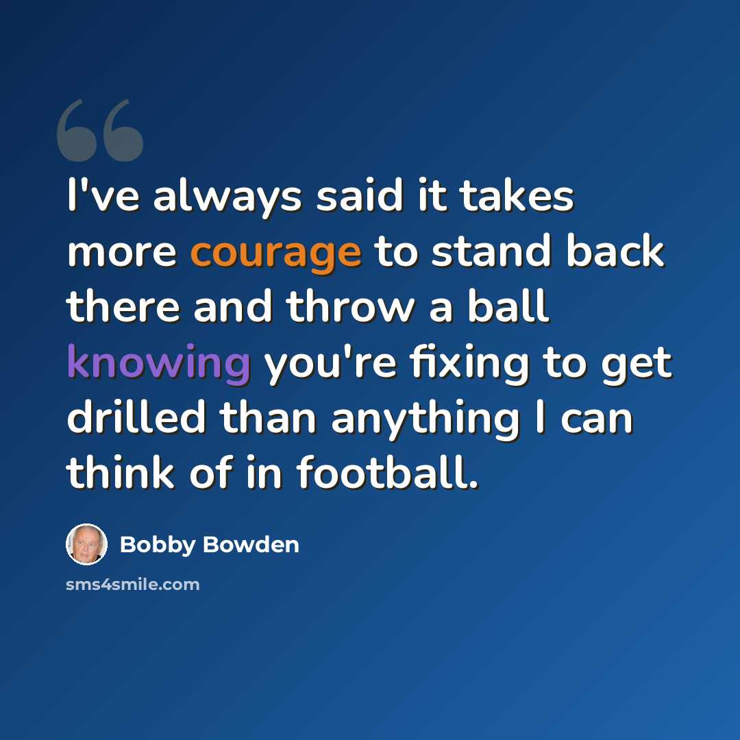 “I've always said it takes more courage to stand back there and throw a ball knowing you're fixing to get drilled than anything I can think of in football.” quote by Bobby Bowden