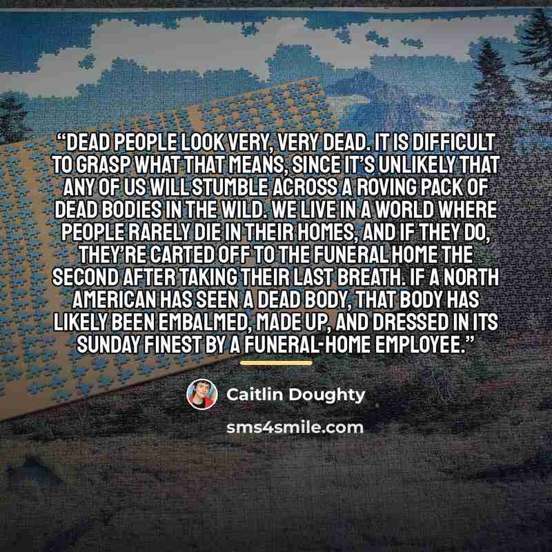 “Dead people look very, very dead. It is difficult to grasp what that means, since it’s unlikely that any of us will stumble across a roving pack of dead bodies in the wild. We live in a world where people rarely die in their homes, and if they do, they’re carted off to the funeral home the second…” quote by Caitlin Doughty