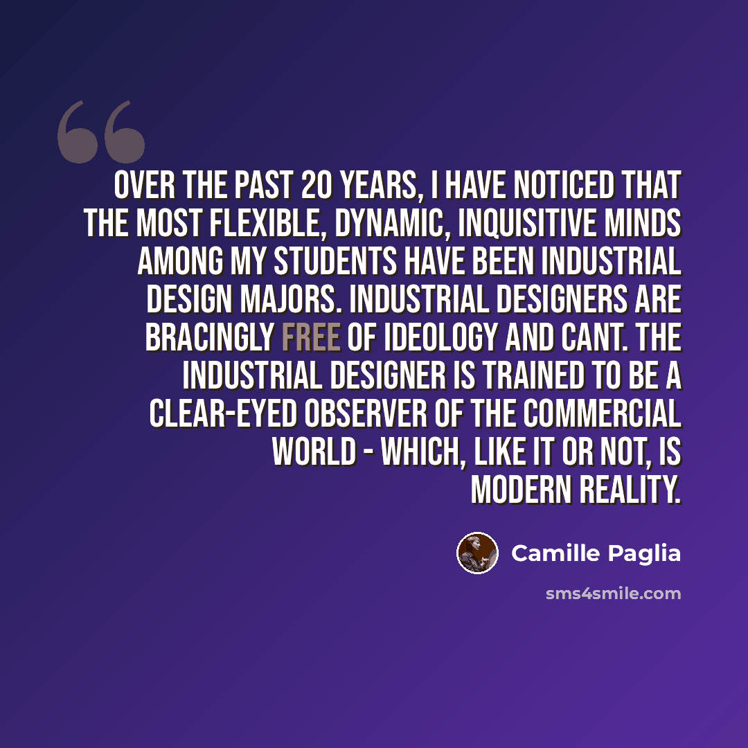 “Over the past 20 years, I have noticed that the most flexible, dynamic, inquisitive minds among my students have been industrial design majors. Industrial designers are bracingly free of ideology and cant. The industrial designer is trained to be a clear-eyed observer of the commercial world…” quote by Camille Paglia