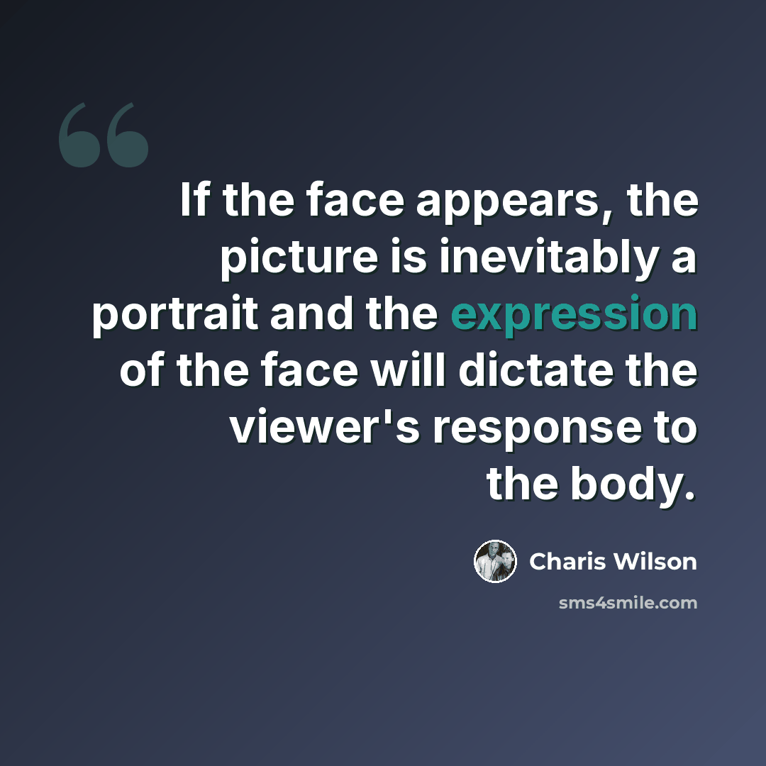 “If the face appears, the picture is inevitably a portrait and the expression of the face will dictate the viewer's response to the body.” quote by Charis Wilson