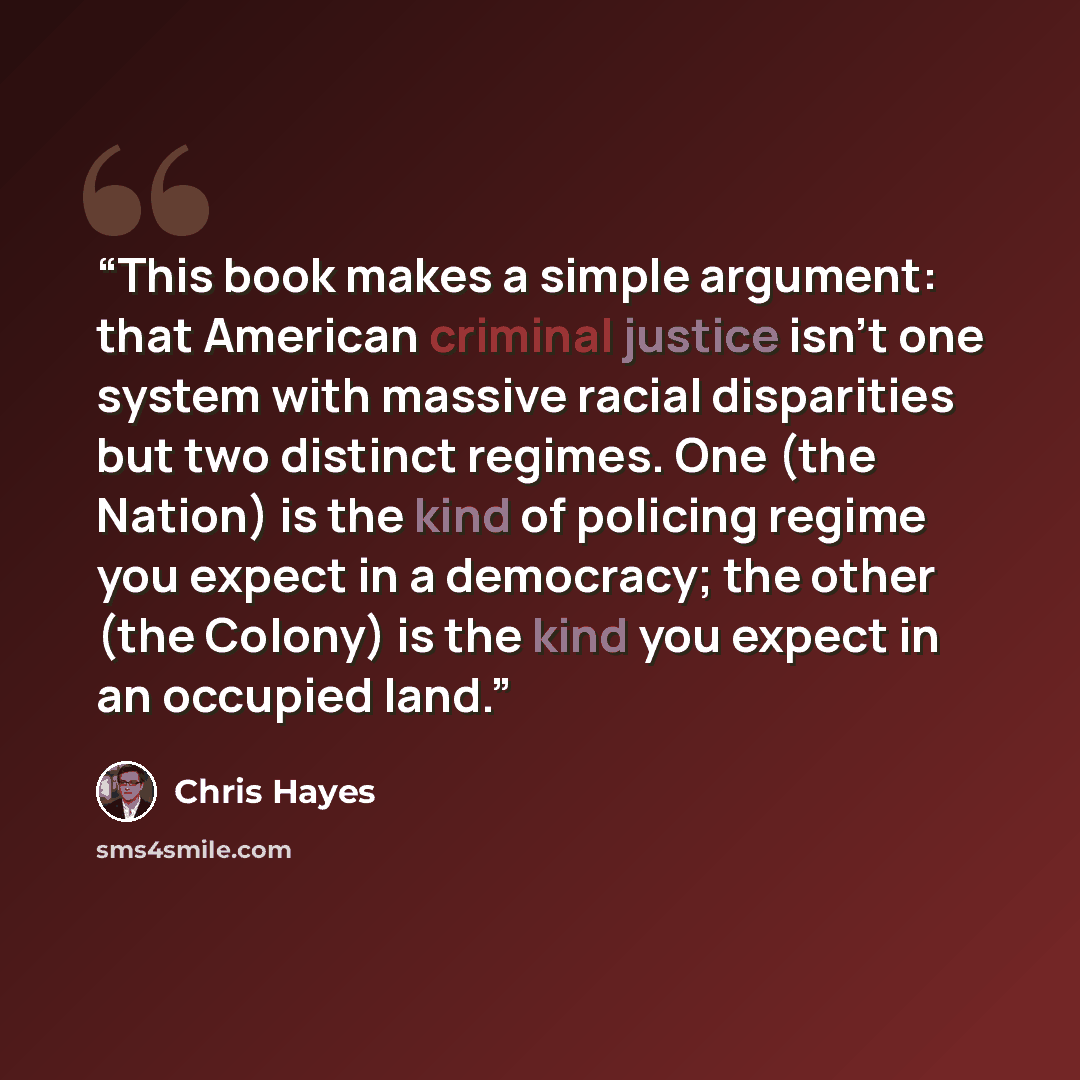 “This book makes a simple argument: that American criminal justice isn’t one system with massive racial disparities but two distinct regimes. One (the Nation) is the kind of policing regime you expect in a democracy; the other (the Colony) is the kind you expect in an occupied land.” quote by Chris Hayes