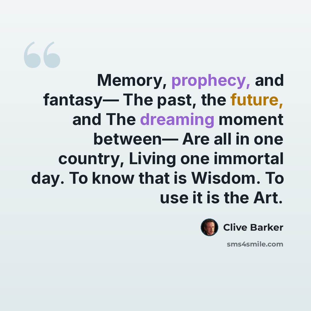 “Memory, prophecy, and fantasy— The past, the future, and The dreaming moment between— Are all in one country, Living one immortal day. To know that is Wisdom. To use it is the Art.” quote by Clive Barker