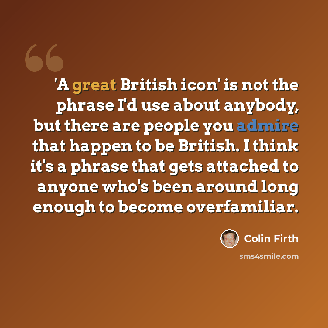 “'A great British icon' is not the phrase I'd use about anybody, but there are people you admire that happen to be British. I think it's a phrase that gets attached to anyone who's been around long enough to become overfamiliar.” quote by Colin Firth