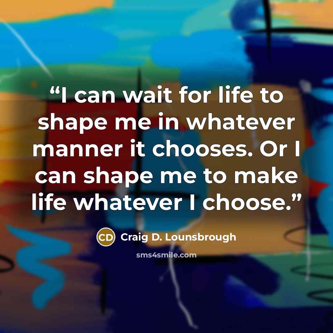 “I can wait for life to shape me in whatever manner it chooses. Or I can shape me to make life whatever I choose.” quote by Craig D. Lounsbrough