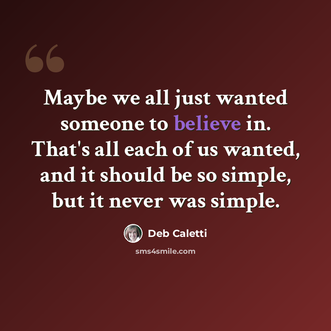 “Maybe we all just wanted someone to believe in. That's all each of us wanted, and it should be so simple, but it never was simple.” quote by Deb Caletti