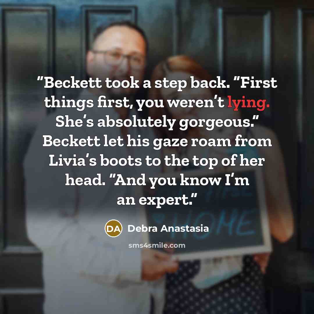 “Beckett took a step back. “First things first, you weren’t lying. She’s absolutely gorgeous.” Beckett let his gaze roam from Livia’s boots to the top of her head. “And you know I’m an expert.” quote by Debra Anastasia
