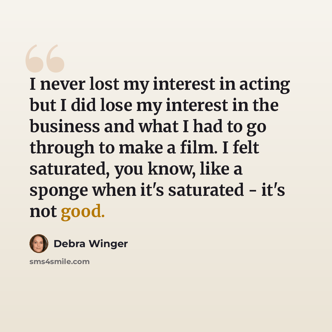 “I never lost my interest in acting but I did lose my interest in the business and what I had to go through to make a film. I felt saturated, you know, like a sponge when it's saturated - it's not good.” quote by Debra Winger