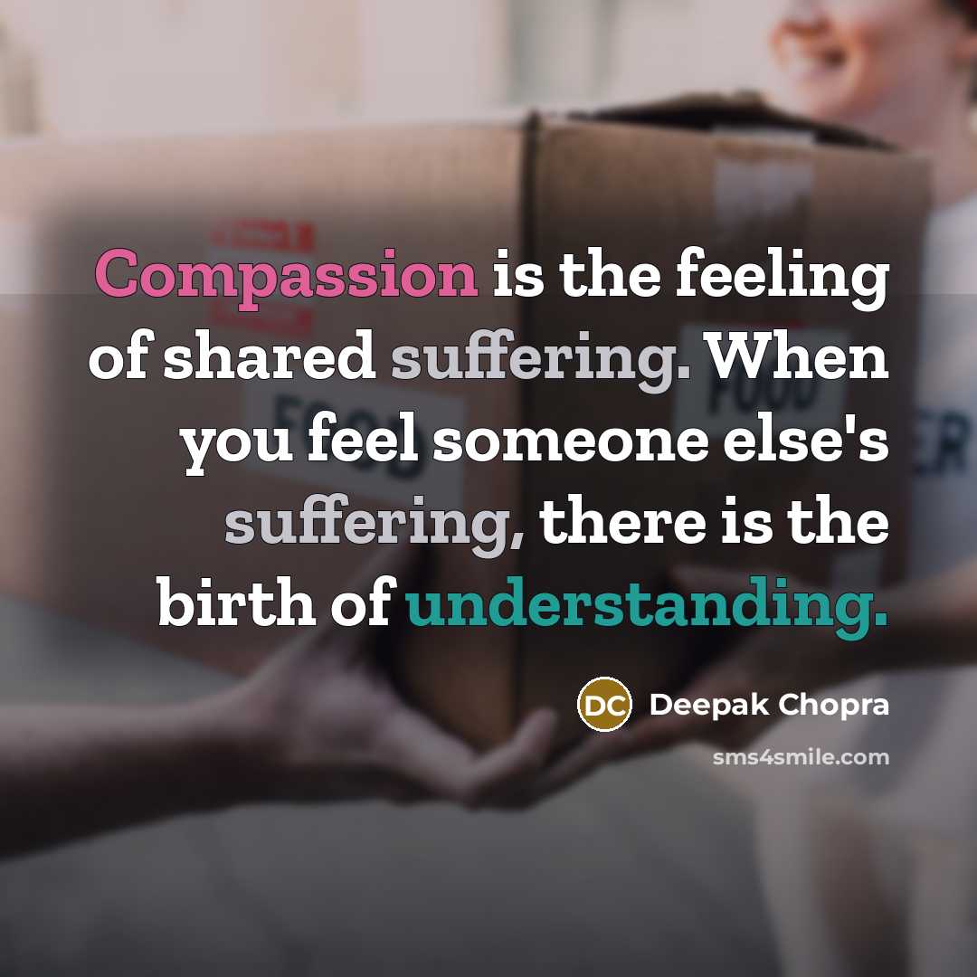 “Compassion is the feeling of shared suffering. When you feel someone else's suffering, there is the birth of understanding.” quote by Deepak Chopra