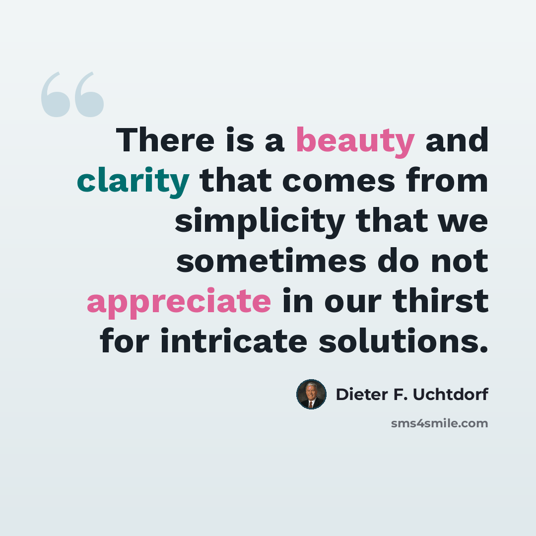 “There is a beauty and clarity that comes from simplicity that we sometimes do not appreciate in our thirst for intricate solutions.” quote by Dieter F. Uchtdorf