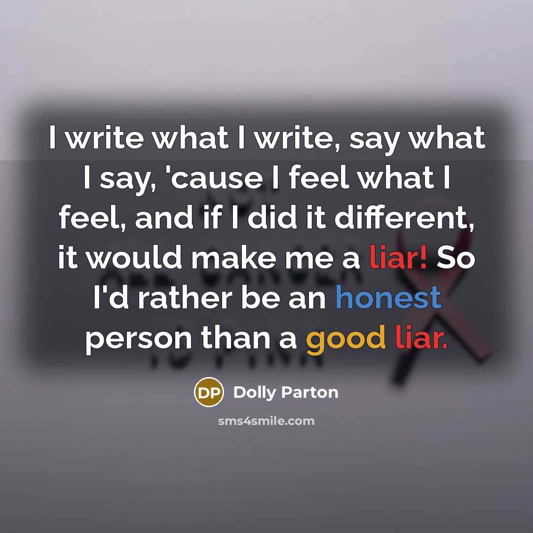“I write what I write, say what I say, 'cause I feel what I feel, and if I did it different, it would make me a liar! So I'd rather be an honest person than a good liar.” quote by Dolly Parton