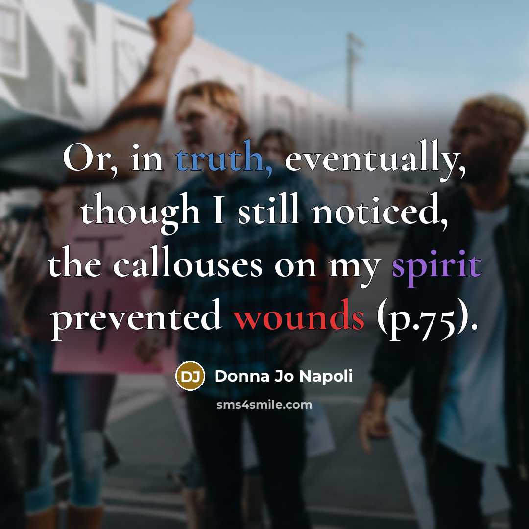 “Or, in truth, eventually, though I still noticed, the callouses on my spirit prevented wounds (p.75).” quote by Donna Jo Napoli