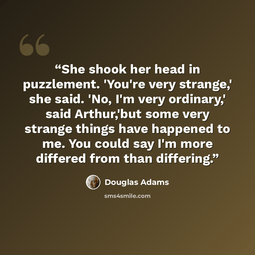“She shook her head in puzzlement. 'You're very strange,' she said. 'No, I'm very ordinary,' said Arthur,'but some very strange things have happened to me. You could say I'm more differed from than differing.” quote by Douglas Adams