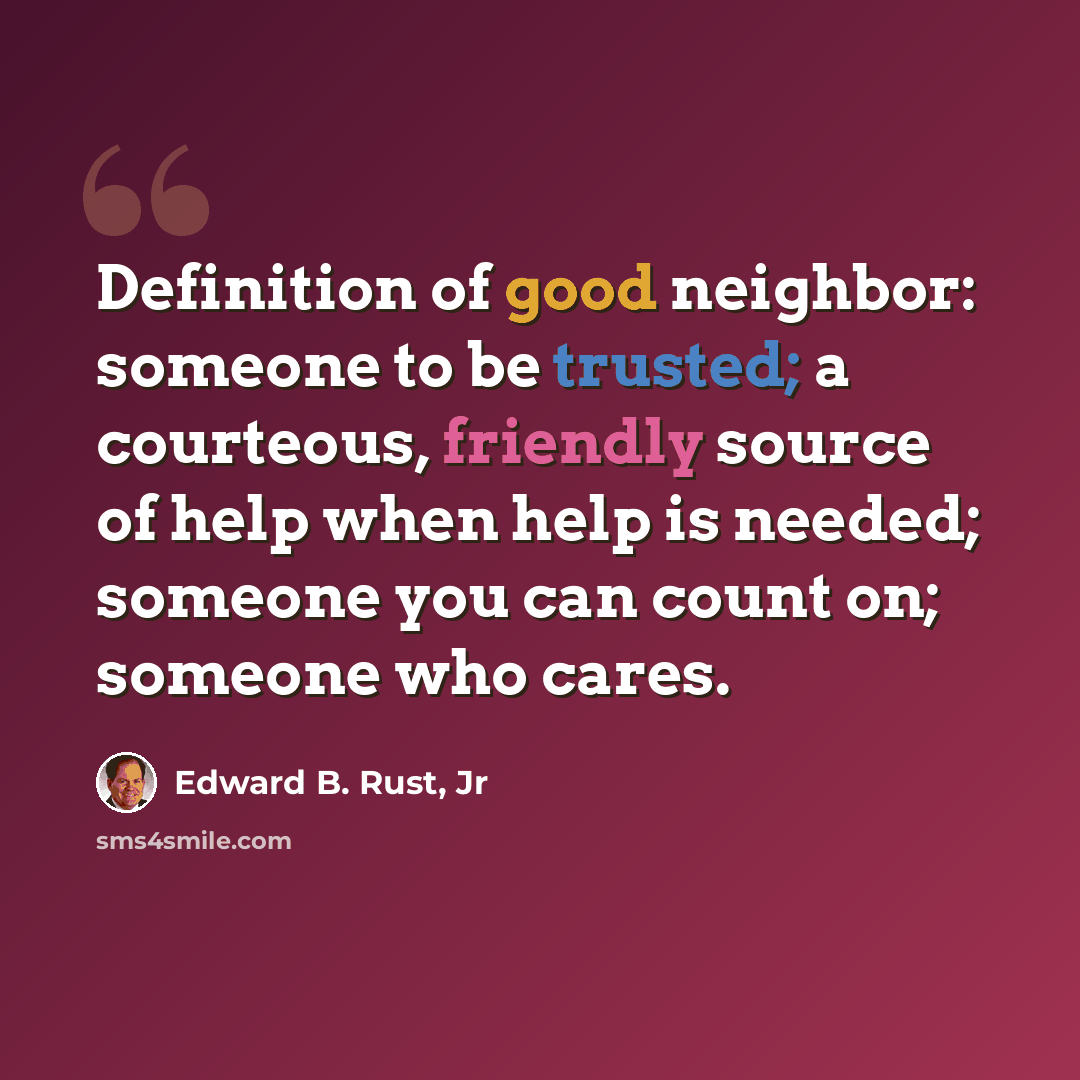 “Definition of good neighbor: someone to be trusted; a courteous, friendly source of help when help is needed; someone you can count on; someone who cares.” quote by Edward B. Rust, Jr