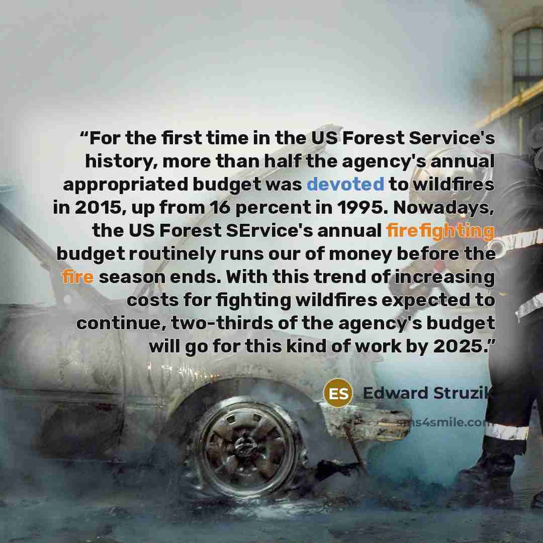“For the first time in the US Forest Service's history, more than half the agency's annual appropriated budget was devoted to wildfires in 2015, up from 16 percent in 1995. Nowadays, the US Forest SErvice's annual firefighting budget routinely runs our of money before the fire season ends. With…” quote by Edward Struzik