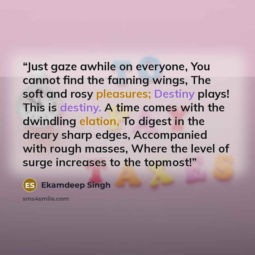“Just gaze awhile on everyone, You cannot find the fanning wings, The soft and rosy pleasures; Destiny plays! This is destiny. A time comes with the dwindling elation, To digest in the dreary sharp edges, Accompanied with rough masses, Where the level of surge increases to the topmost!” quote by Ekamdeep Singh