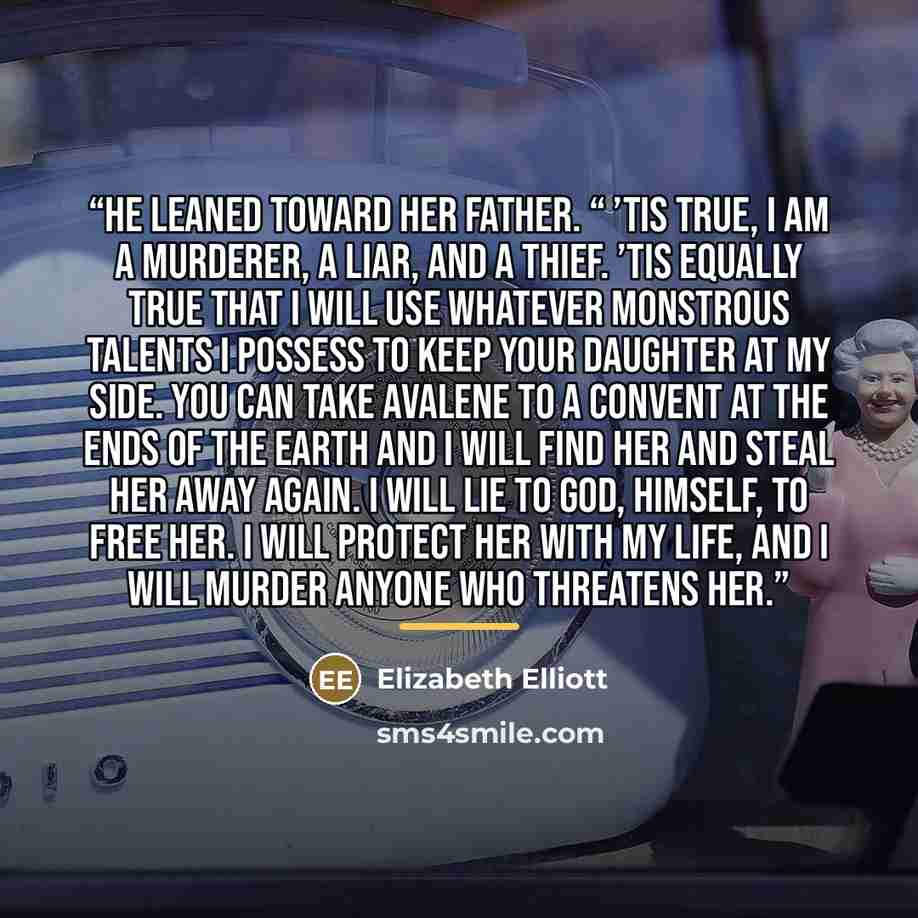 “He leaned toward her father. “ ’Tis true, I am a murderer, a liar, and a thief. ’Tis equally true that I will use whatever monstrous talents I possess to keep your daughter at my side. You can take Avalene to a convent at the ends of the earth and I will find her and steal her away again. I will…” quote by Elizabeth Elliott