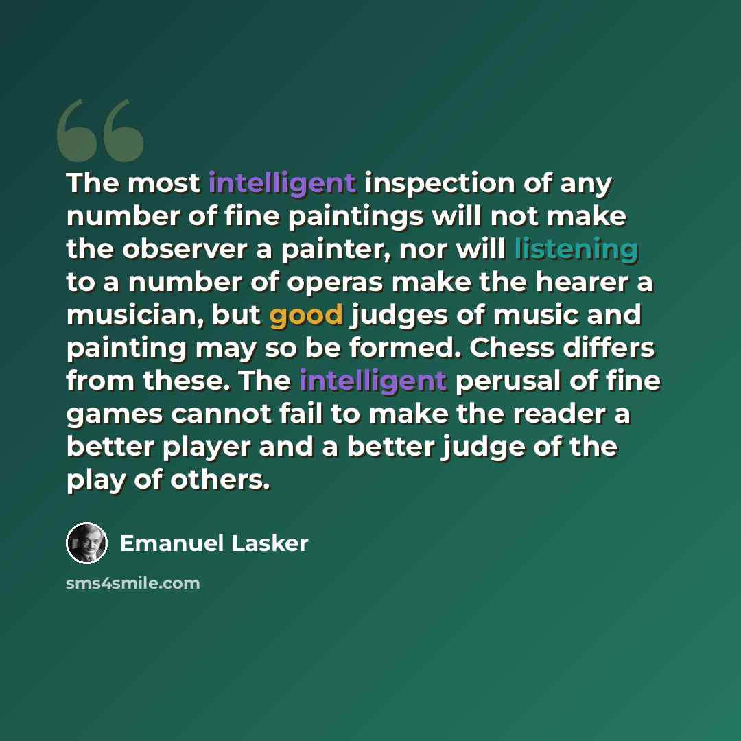 “The most intelligent inspection of any number of fine paintings will not make the observer a painter, nor will listening to a number of operas make the hearer a musician, but good judges of music and painting may so be formed. Chess differs from these. The intelligent perusal of fine games cannot…” quote by Emanuel Lasker